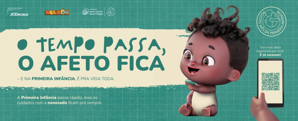 Campanha com o texto em destaque "O tempo passa, o afeto fica - e na primeira infância, é pra vida toda." Na lateral direita, Nelson, o nenê, um personagem 3D negro, com cabelos cacheados e pretos, olhos castanhos e sorriso de gengiva com apenas um dentinho aponta para o texto. Na imagem também há os elementos "Apoio de mídia JCDecaux", "Nelson o Nenê", "Fundação Maria Cecilia Souto Vidigal" e "Agosto Mês da Primeira Infância" na parte superior. Na parte inferior, o texto "A primeira infância passa rápido, mas os cuidados com a nenezada ficam pra sempre" na esquerda; a direita, um 
QR code com a inscrição "Tem mais afeto esperando por você, é só escanear!". O fundo da imagem é em tom verde azulado.